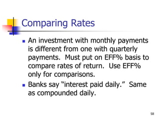 58
Comparing Rates
 An investment with monthly payments
is different from one with quarterly
payments. Must put on EFF% basis to
compare rates of return. Use EFF%
only for comparisons.
 Banks say “interest paid daily.” Same
as compounded daily.
 