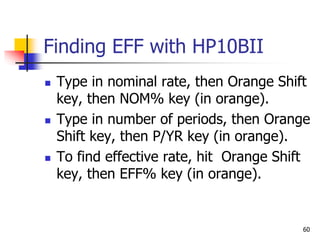60
Finding EFF with HP10BII
 Type in nominal rate, then Orange Shift
key, then NOM% key (in orange).
 Type in number of periods, then Orange
Shift key, then P/YR key (in orange).
 To find effective rate, hit Orange Shift
key, then EFF% key (in orange).
 
