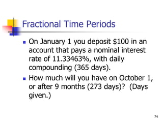 74
Fractional Time Periods
 On January 1 you deposit $100 in an
account that pays a nominal interest
rate of 11.33463%, with daily
compounding (365 days).
 How much will you have on October 1,
or after 9 months (273 days)? (Days
given.)
 