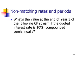 78
Non-matching rates and periods
 What’s the value at the end of Year 3 of
the following CF stream if the quoted
interest rate is 10%, compounded
semiannually?
 