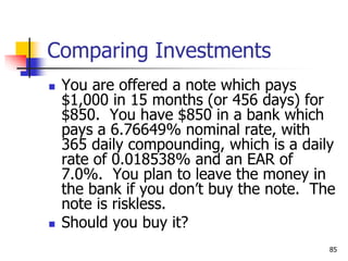 85
Comparing Investments
 You are offered a note which pays
$1,000 in 15 months (or 456 days) for
$850. You have $850 in a bank which
pays a 6.76649% nominal rate, with
365 daily compounding, which is a daily
rate of 0.018538% and an EAR of
7.0%. You plan to leave the money in
the bank if you don’t buy the note. The
note is riskless.
 Should you buy it?
 