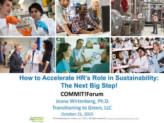 How to Accelerate HR’s Role in
Sustainability:
The Next Big Step!
October 21, 2015
COMMIT!Forum
Jeana Wirtenberg, Ph.D.
Transitioning to Green, LLC
How to Accelerate HR’s Role in Sustainability:
The Next Big Step!
 