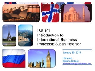 IBS 101
Introduction to
International Business
Professor: Susan Peterson

              January 30, 2013

              Librarian:
              Marsha Ballard
              marsha.ballard@scottsdalecc.edu
 