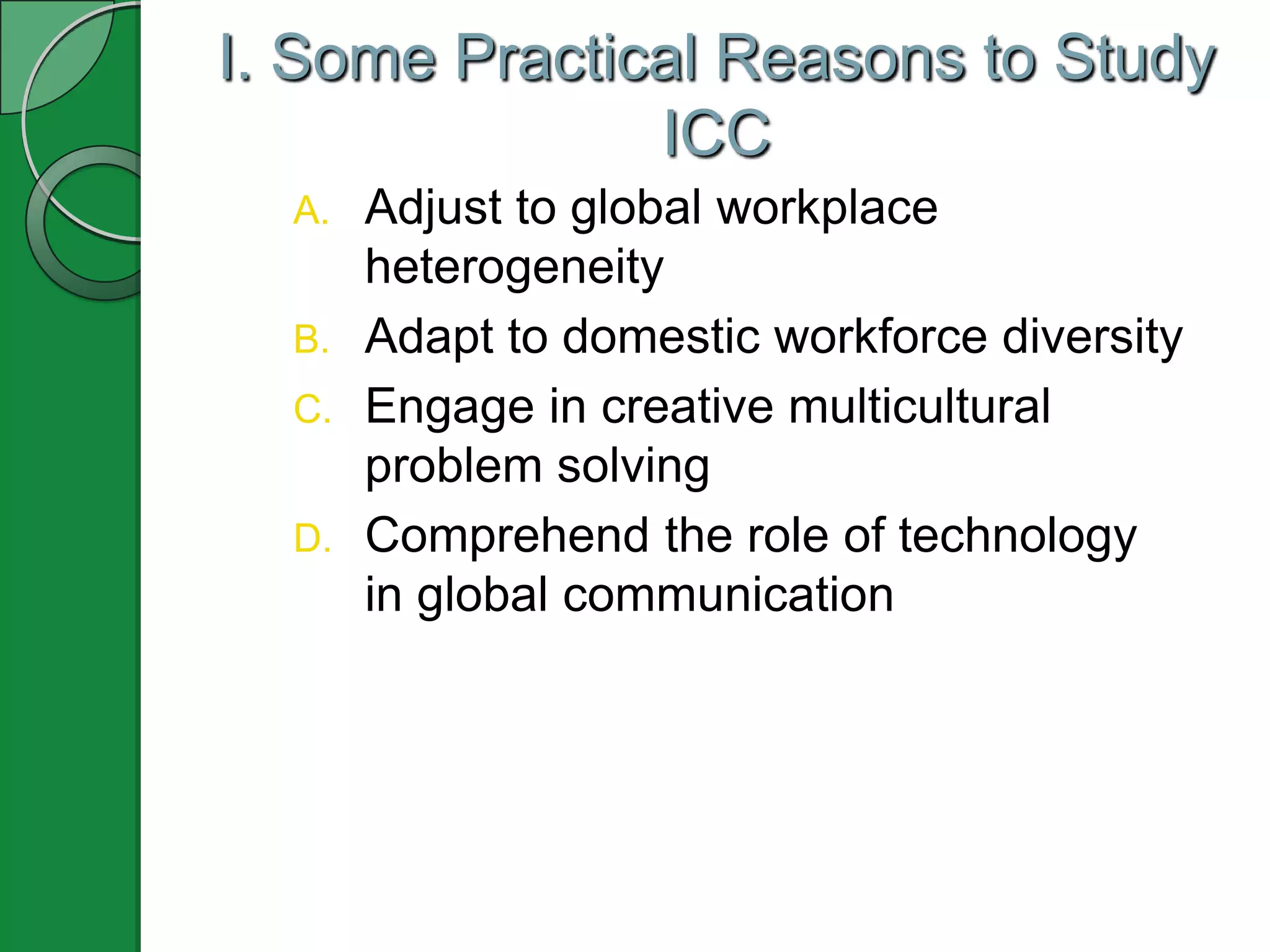 I. Some Practical Reasons to Study
ICC
A. Adjust to global workplace
heterogeneity
B. Adapt to domestic workforce diversity
C. Engage in creative multicultural
problem solving
D. Comprehend the role of technology
in global communication
 