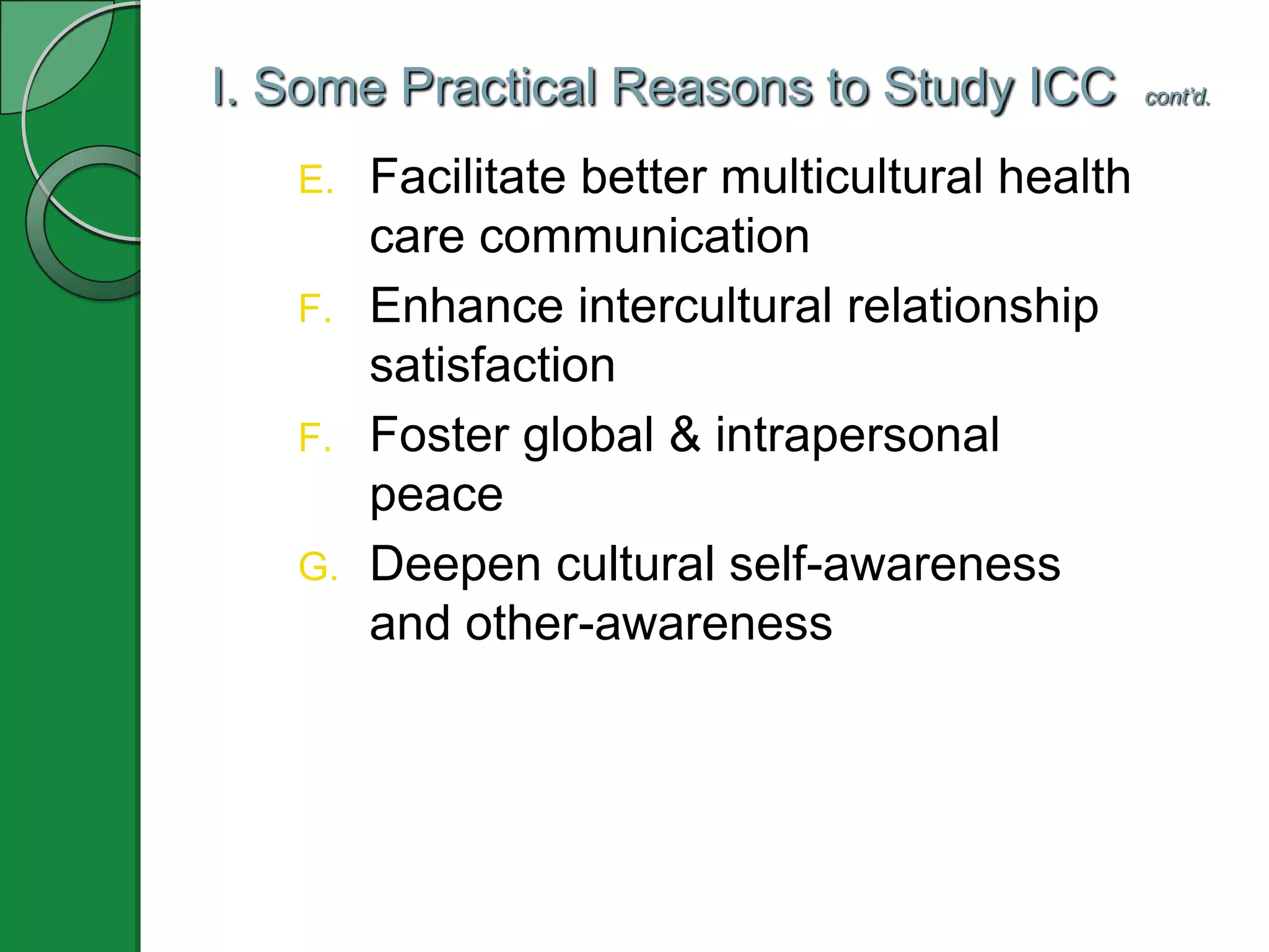 I. Some Practical Reasons to Study ICC cont’d.
E. Facilitate better multicultural health
care communication
F. Enhance intercultural relationship
satisfaction
F. Foster global & intrapersonal
peace
G. Deepen cultural self-awareness
and other-awareness
 