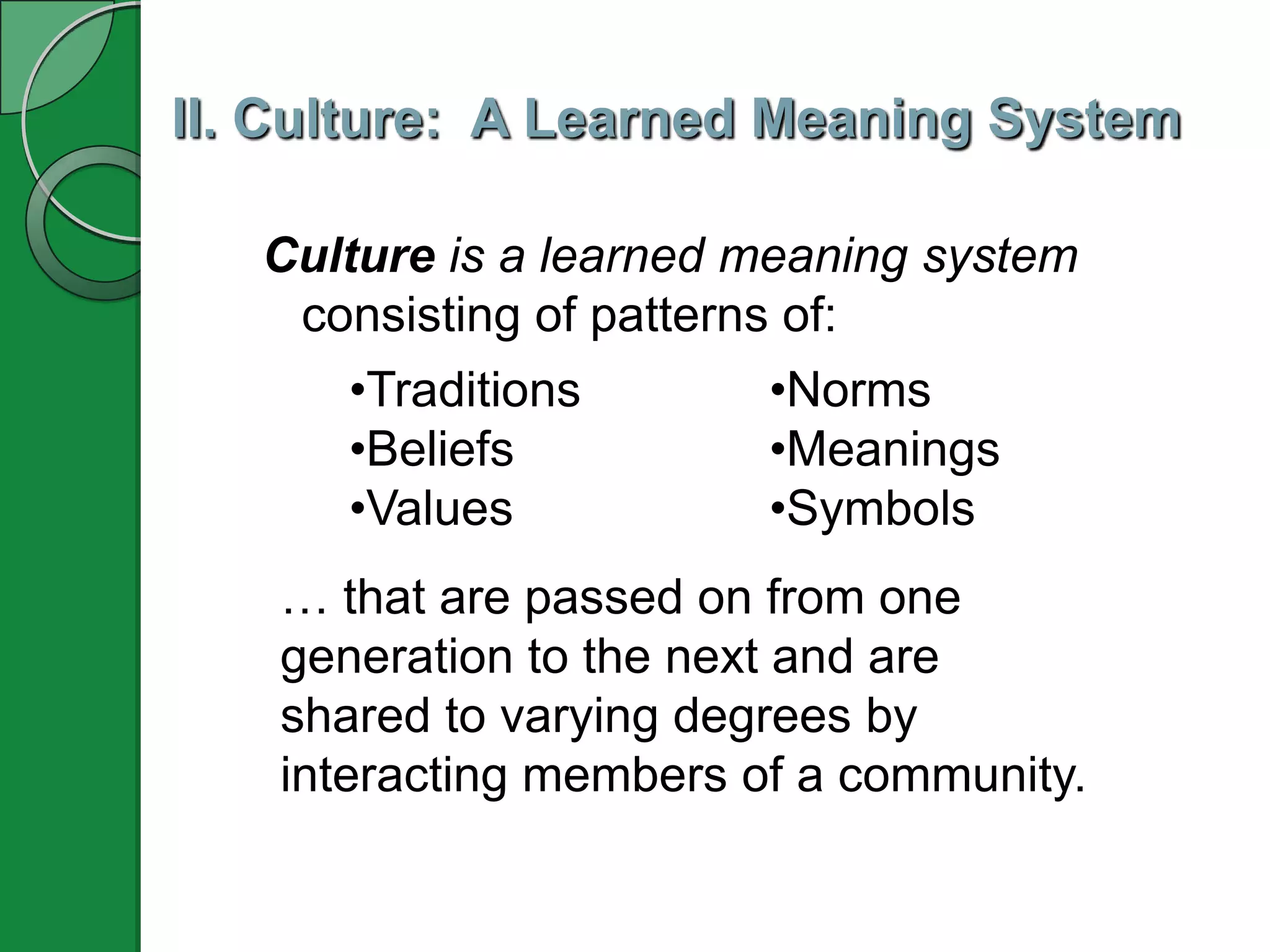 II. Culture: A Learned Meaning System
Culture is a learned meaning system
consisting of patterns of:
•Norms
•Meanings
•Symbols
… that are passed on from one
generation to the next and are
shared to varying degrees by
interacting members of a community.
•Traditions
•Beliefs
•Values
 