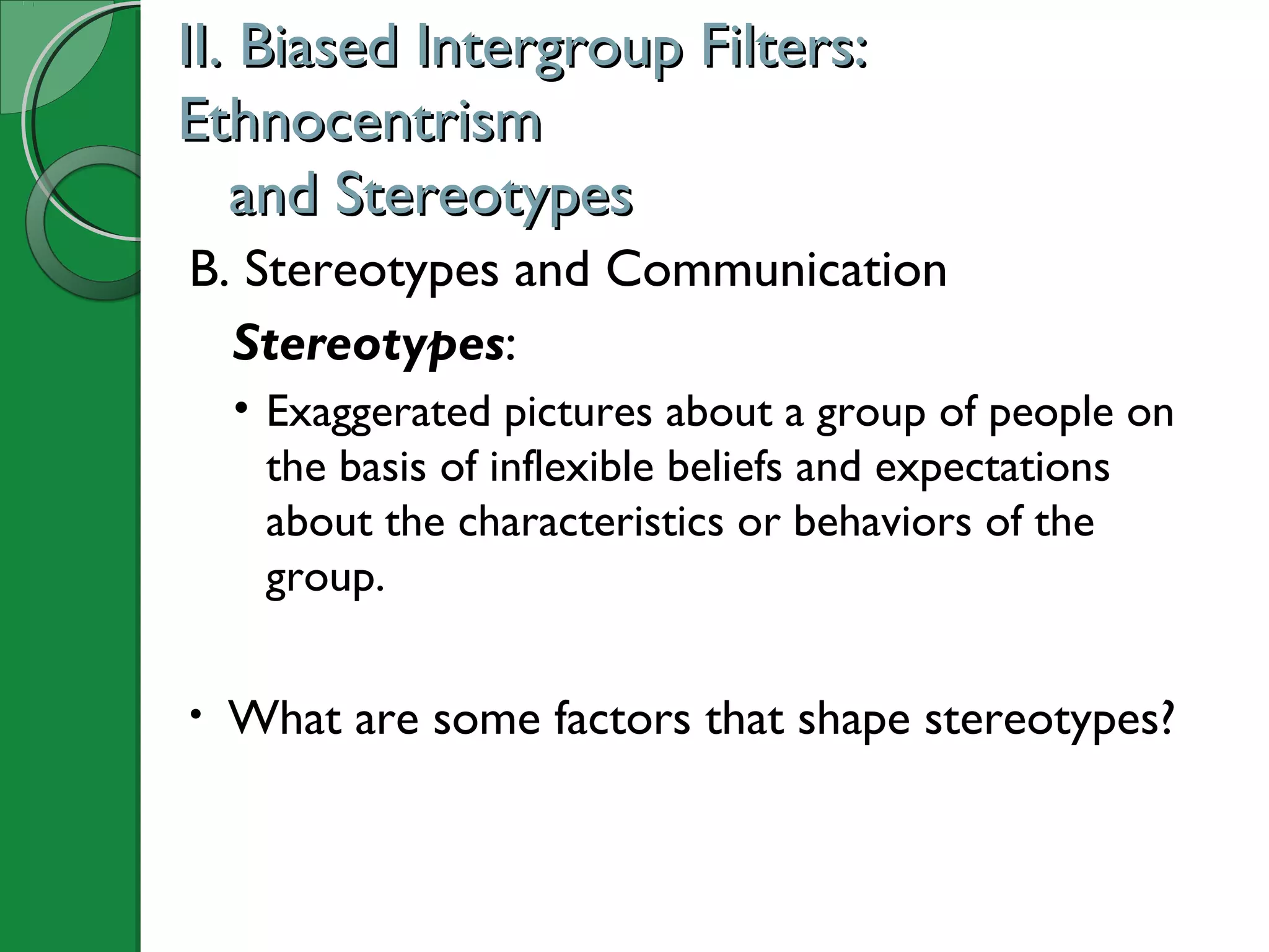 B. Stereotypes and Communication
Stereotypes:
• Exaggerated pictures about a group of people on
the basis of inflexible beliefs and expectations
about the characteristics or behaviors of the
group.
• What are some factors that shape stereotypes?
II. Biased Intergroup Filters:II. Biased Intergroup Filters:
EthnocentrismEthnocentrism
and Stereotypesand Stereotypes
 