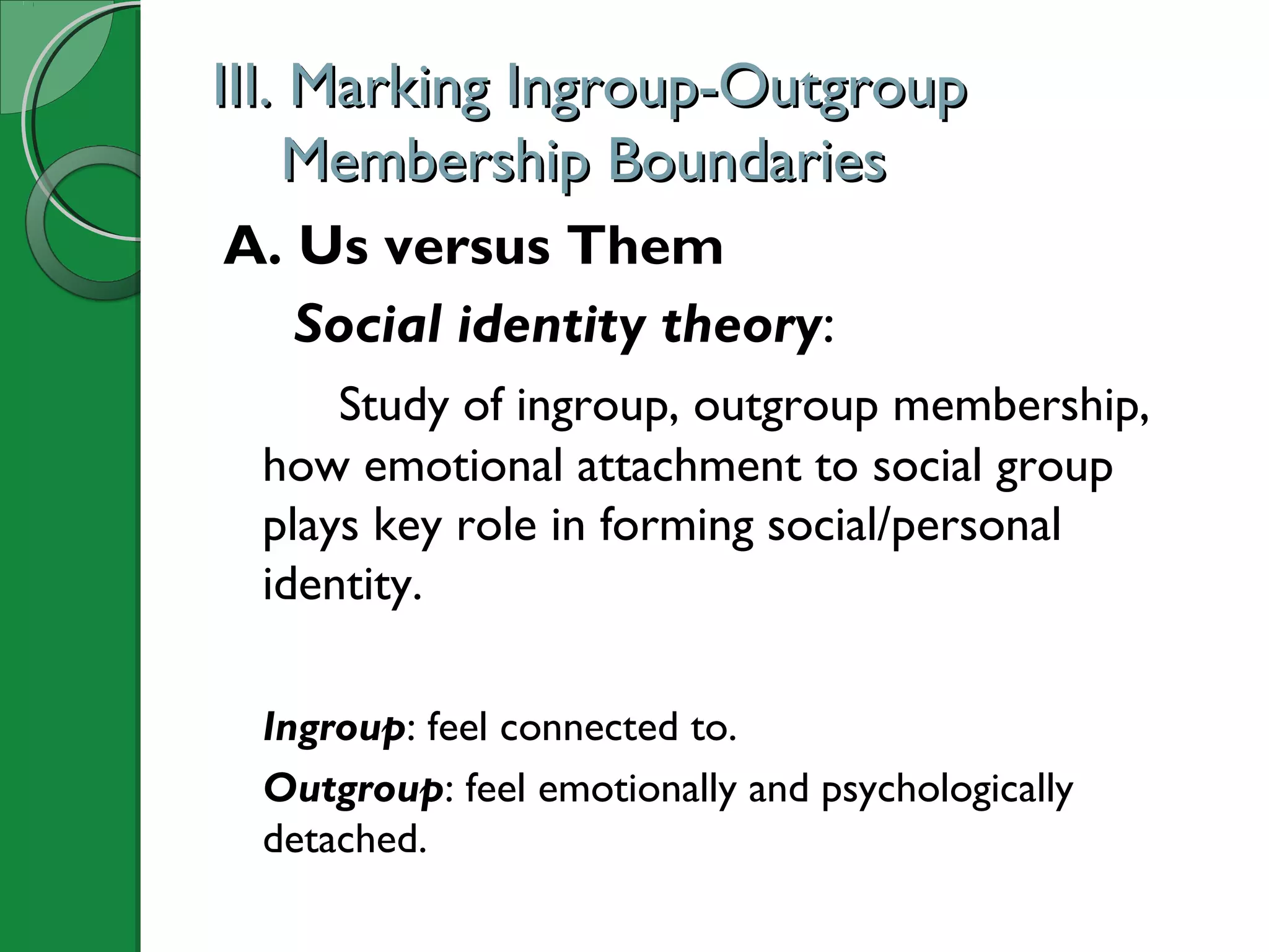 III. Marking Ingroup-OutgroupIII. Marking Ingroup-Outgroup
Membership BoundariesMembership Boundaries
A. Us versus Them
Social identity theory:
Study of ingroup, outgroup membership,
how emotional attachment to social group
plays key role in forming social/personal
identity.
Ingroup: feel connected to.
Outgroup: feel emotionally and psychologically
detached.
 