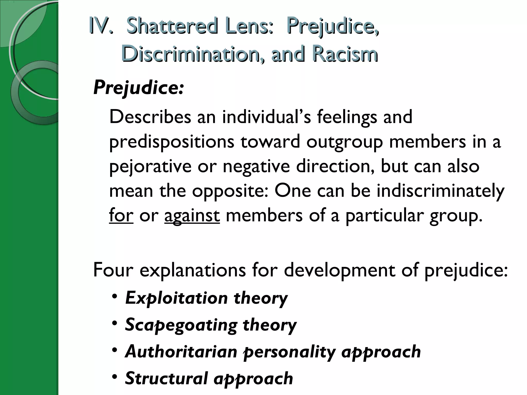 IV. Shattered Lens: Prejudice,IV. Shattered Lens: Prejudice,
Discrimination, and RacismDiscrimination, and Racism
Prejudice:
Describes an individual’s feelings and
predispositions toward outgroup members in a
pejorative or negative direction, but can also
mean the opposite: One can be indiscriminately
for or against members of a particular group.
Four explanations for development of prejudice:
• Exploitation theory
• Scapegoating theory
• Authoritarian personality approach
• Structural approach
 