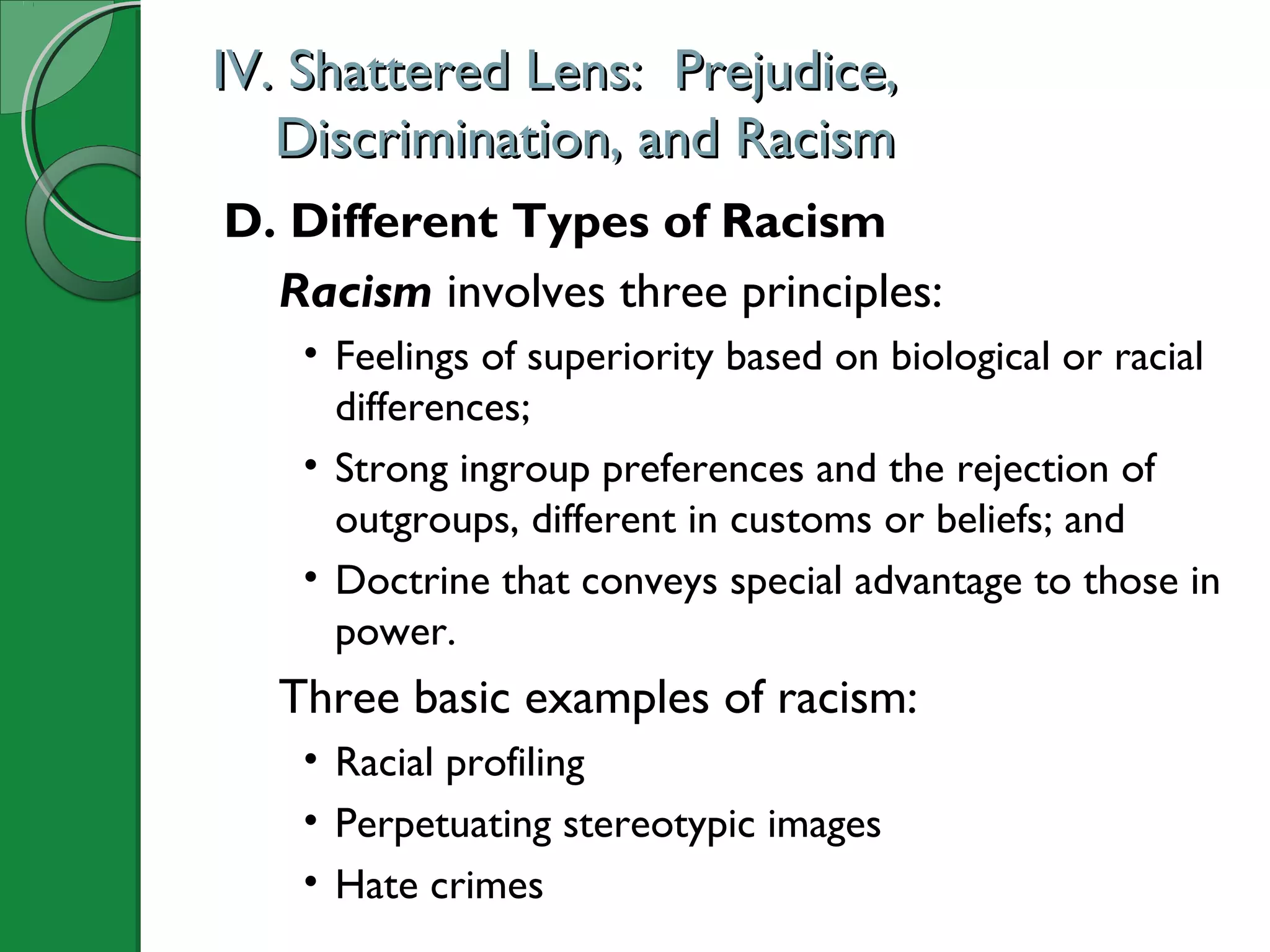 IV. Shattered Lens: Prejudice,IV. Shattered Lens: Prejudice,
Discrimination, and RacismDiscrimination, and Racism
D. Different Types of Racism
Racism involves three principles:
• Feelings of superiority based on biological or racial
differences;
• Strong ingroup preferences and the rejection of
outgroups, different in customs or beliefs; and
• Doctrine that conveys special advantage to those in
power.
Three basic examples of racism:
• Racial profiling
• Perpetuating stereotypic images
• Hate crimes
 