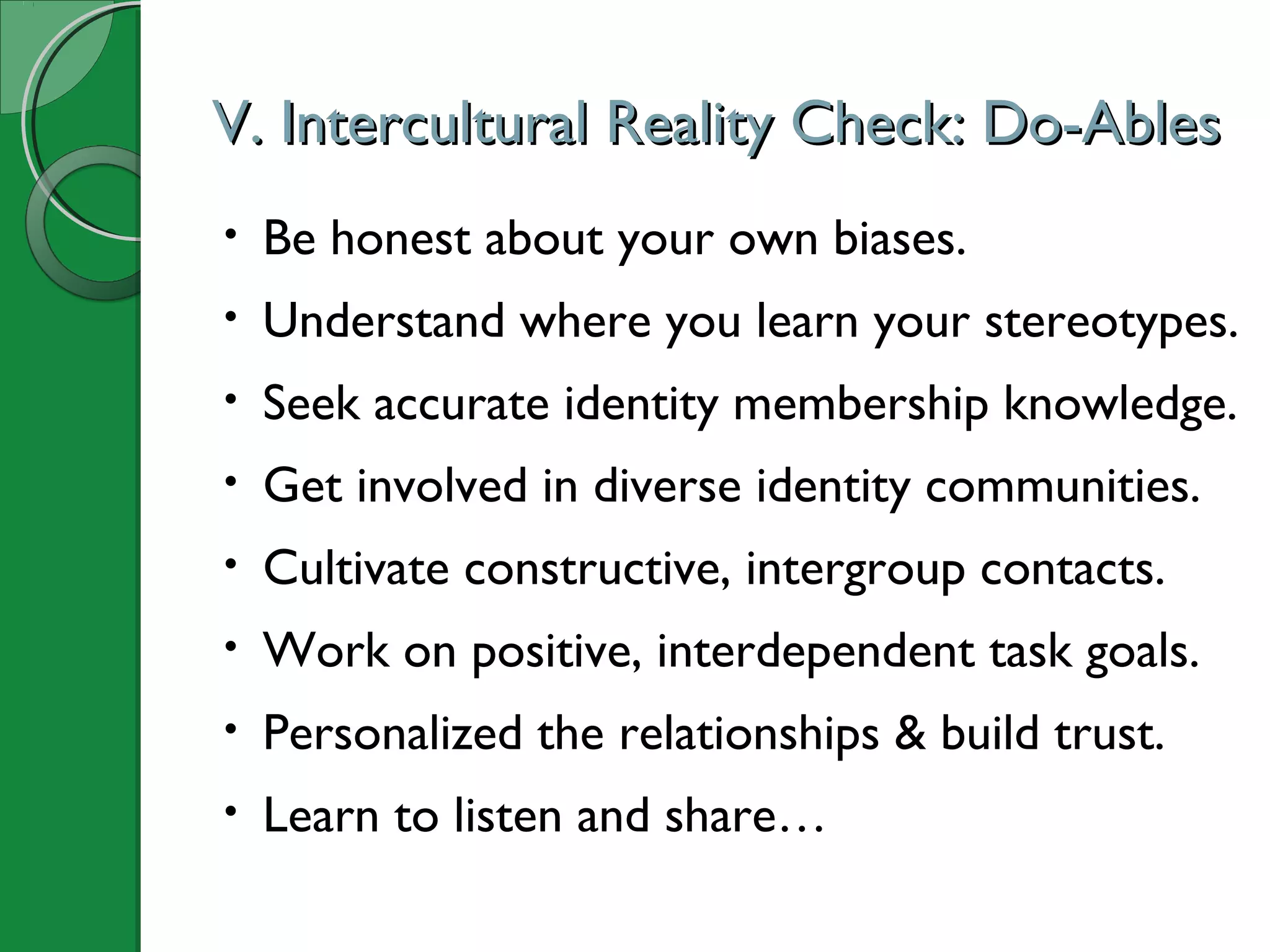 V. Intercultural Reality Check: Do-AblesV. Intercultural Reality Check: Do-Ables
• Be honest about your own biases.
• Understand where you learn your stereotypes.
• Seek accurate identity membership knowledge.
• Get involved in diverse identity communities.
• Cultivate constructive, intergroup contacts.
• Work on positive, interdependent task goals.
• Personalized the relationships & build trust.
• Learn to listen and share…
 