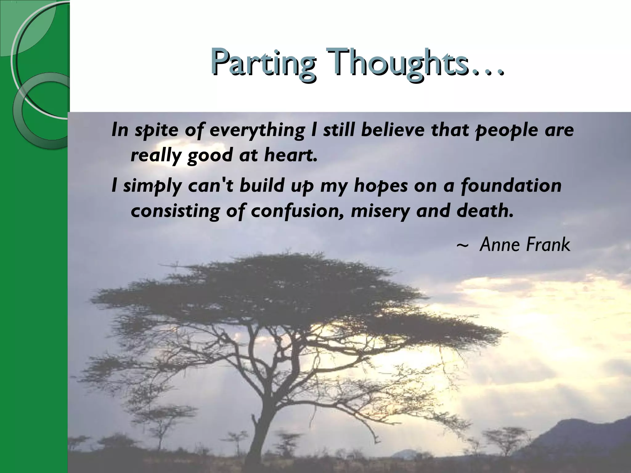 Parting Thoughts…Parting Thoughts…
In spite of everything I still believe that people are
really good at heart.
I simply can't build up my hopes on a foundation
consisting of confusion, misery and death.
~ Anne Frank
 