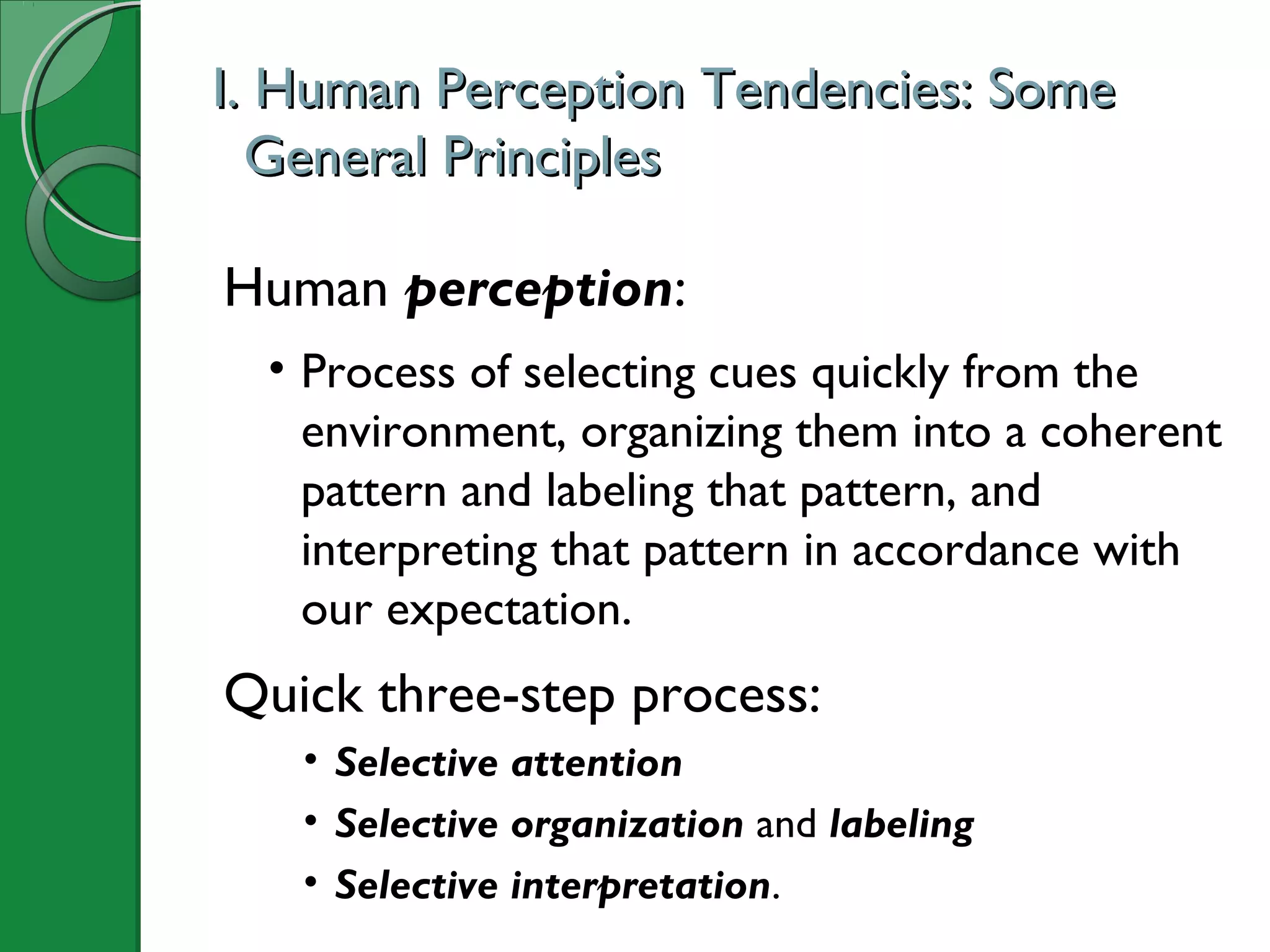 I. Human Perception Tendencies: SomeI. Human Perception Tendencies: Some
General PrinciplesGeneral Principles
Human perception:
• Process of selecting cues quickly from the
environment, organizing them into a coherent
pattern and labeling that pattern, and
interpreting that pattern in accordance with
our expectation.
Quick three-step process:
• Selective attention
• Selective organization and labeling
• Selective interpretation.
 
