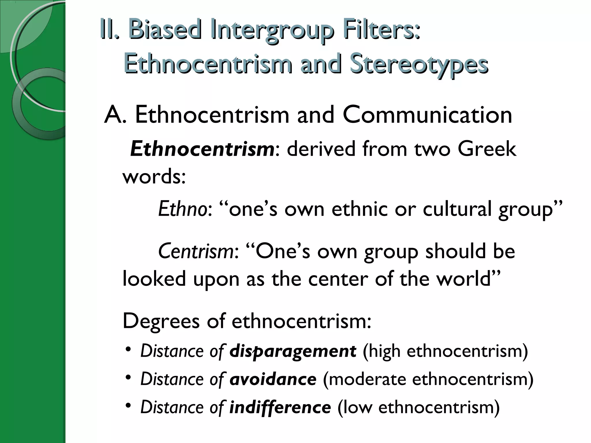 II. Biased Intergroup Filters:II. Biased Intergroup Filters:
Ethnocentrism and StereotypesEthnocentrism and Stereotypes
A. Ethnocentrism and Communication
Ethnocentrism: derived from two Greek
words:
Ethno: “one’s own ethnic or cultural group”
Centrism: “One’s own group should be
looked upon as the center of the world”
Degrees of ethnocentrism:
• Distance of disparagement (high ethnocentrism)
• Distance of avoidance (moderate ethnocentrism)
• Distance of indifference (low ethnocentrism)
 