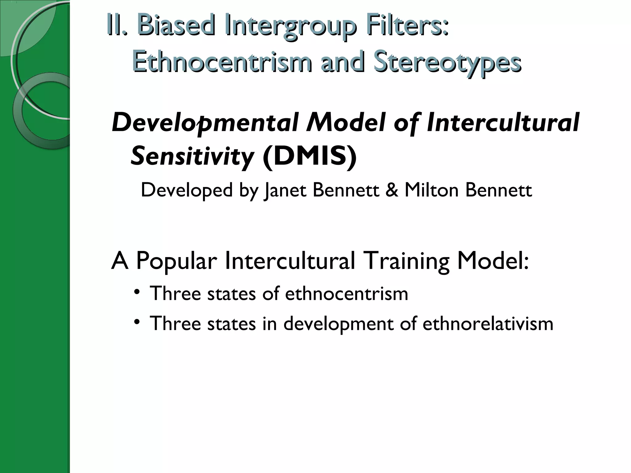 II. Biased Intergroup Filters:II. Biased Intergroup Filters:
Ethnocentrism and StereotypesEthnocentrism and Stereotypes
Developmental Model of Intercultural
Sensitivity (DMIS)
Developed by Janet Bennett & Milton Bennett
A Popular Intercultural Training Model:
• Three states of ethnocentrism
• Three states in development of ethnorelativism
 