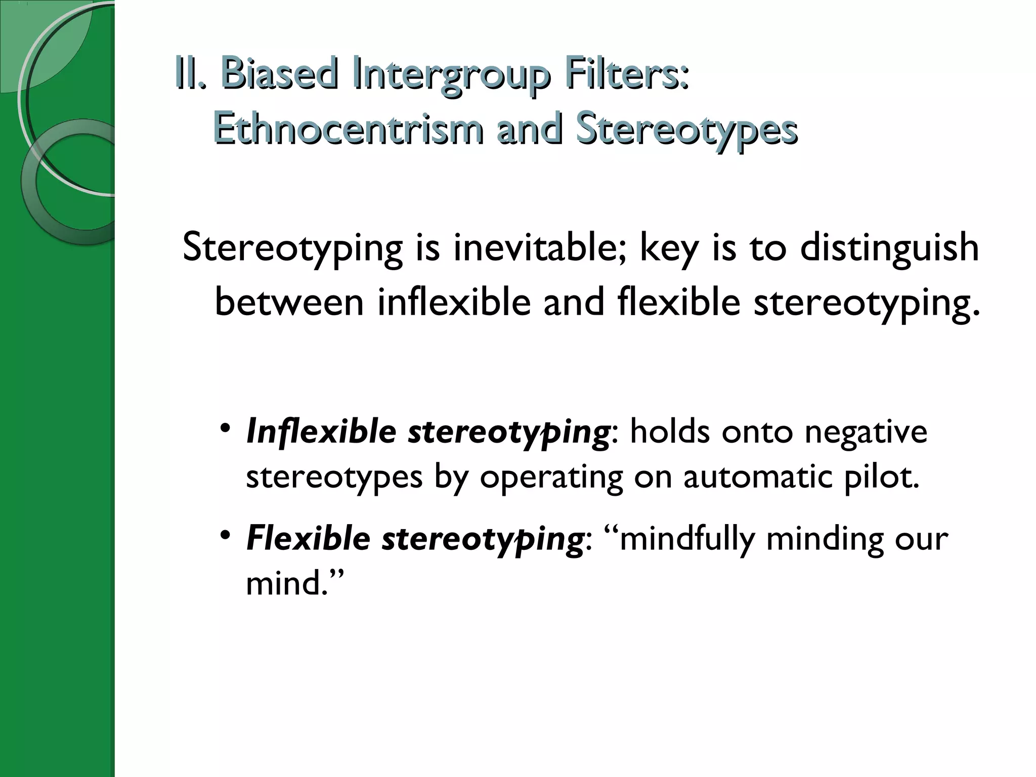 II. Biased Intergroup Filters:II. Biased Intergroup Filters:
Ethnocentrism and StereotypesEthnocentrism and Stereotypes
Stereotyping is inevitable; key is to distinguish
between inflexible and flexible stereotyping.
• Inflexible stereotyping: holds onto negative
stereotypes by operating on automatic pilot.
• Flexible stereotyping: “mindfully minding our
mind.”
 