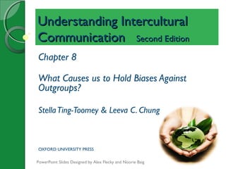 Understanding InterculturalUnderstanding Intercultural
CommunicationCommunication Second EditionSecond Edition
Chapter 8
What Causes us to Hold Biases Against
Outgroups?
StellaTing-Toomey & Leeva C. Chung
OXFORD UNIVERSITY PRESS
PowerPoint Slides Designed by Alex Flecky and Noorie Baig
 