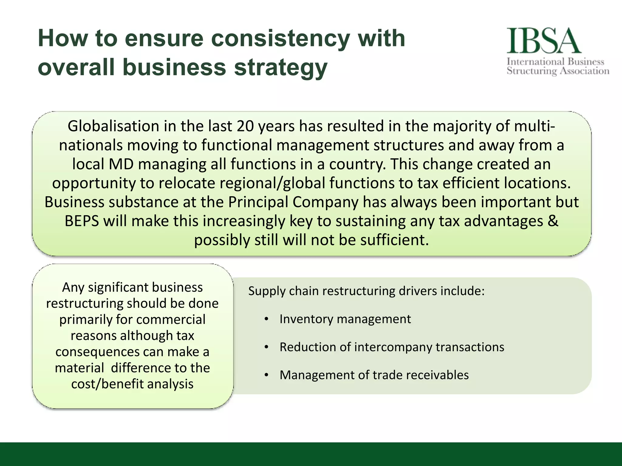 How to ensure consistency with
overall business strategy
Globalisation in the last 20 years has resulted in the majority of multi-
nationals moving to functional management structures and away from a
local MD managing all functions in a country. This change created an
opportunity to relocate regional/global functions to tax efficient locations.
Business substance at the Principal Company has always been important but
BEPS will make this increasingly key to sustaining any tax advantages &
possibly still will not be sufficient.
Any significant business
restructuring should be done
primarily for commercial
reasons although tax
consequences can make a
material difference to the
cost/benefit analysis
Supply chain restructuring drivers include:
• Inventory management
• Reduction of intercompany transactions
• Management of trade receivables
 