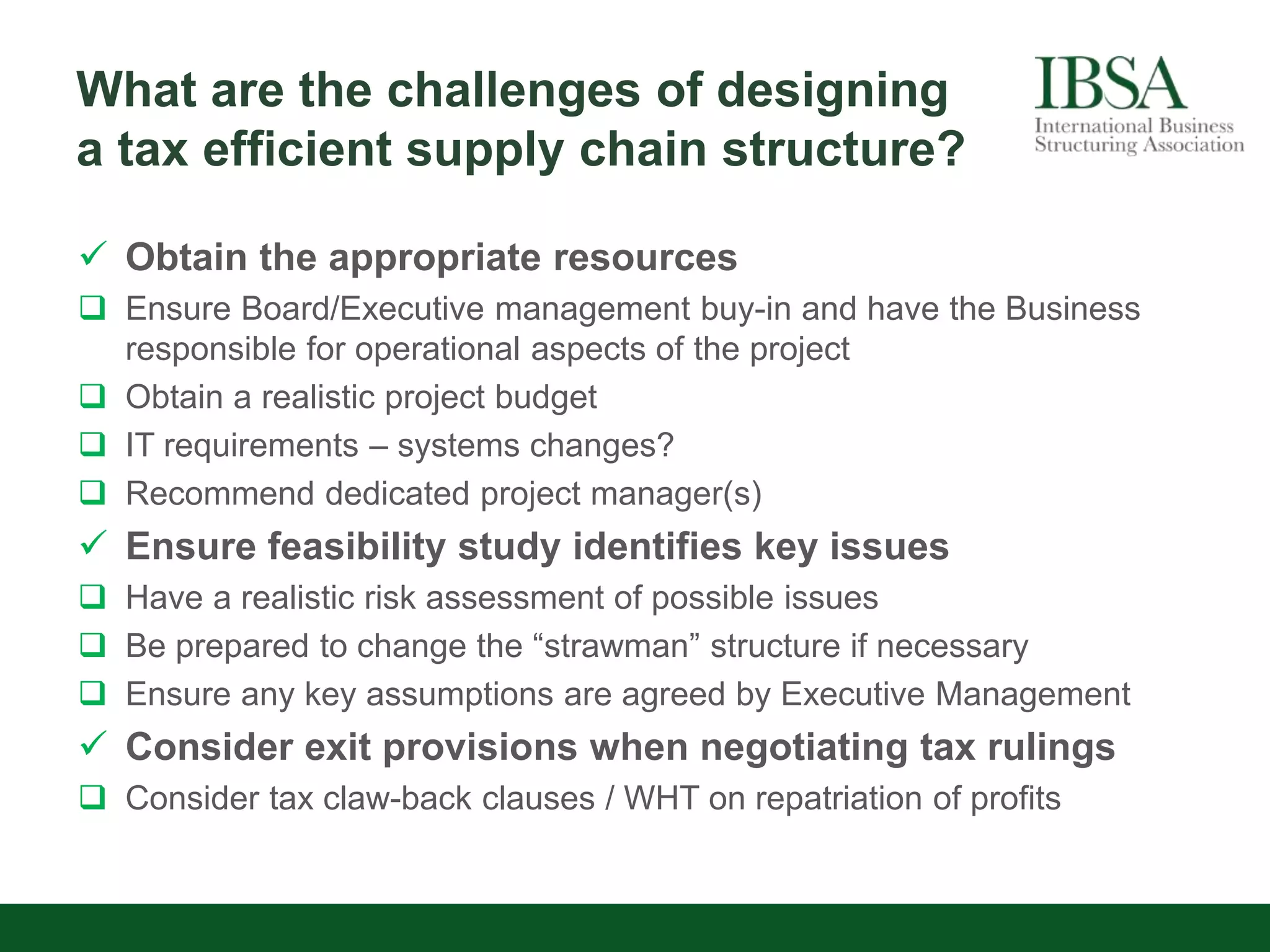 What are the challenges of designing
a tax efficient supply chain structure?
 Obtain the appropriate resources
 Ensure Board/Executive management buy-in and have the Business
responsible for operational aspects of the project
 Obtain a realistic project budget
 IT requirements – systems changes?
 Recommend dedicated project manager(s)
 Ensure feasibility study identifies key issues
 Have a realistic risk assessment of possible issues
 Be prepared to change the “strawman” structure if necessary
 Ensure any key assumptions are agreed by Executive Management
 Consider exit provisions when negotiating tax rulings
 Consider tax claw-back clauses / WHT on repatriation of profits
 