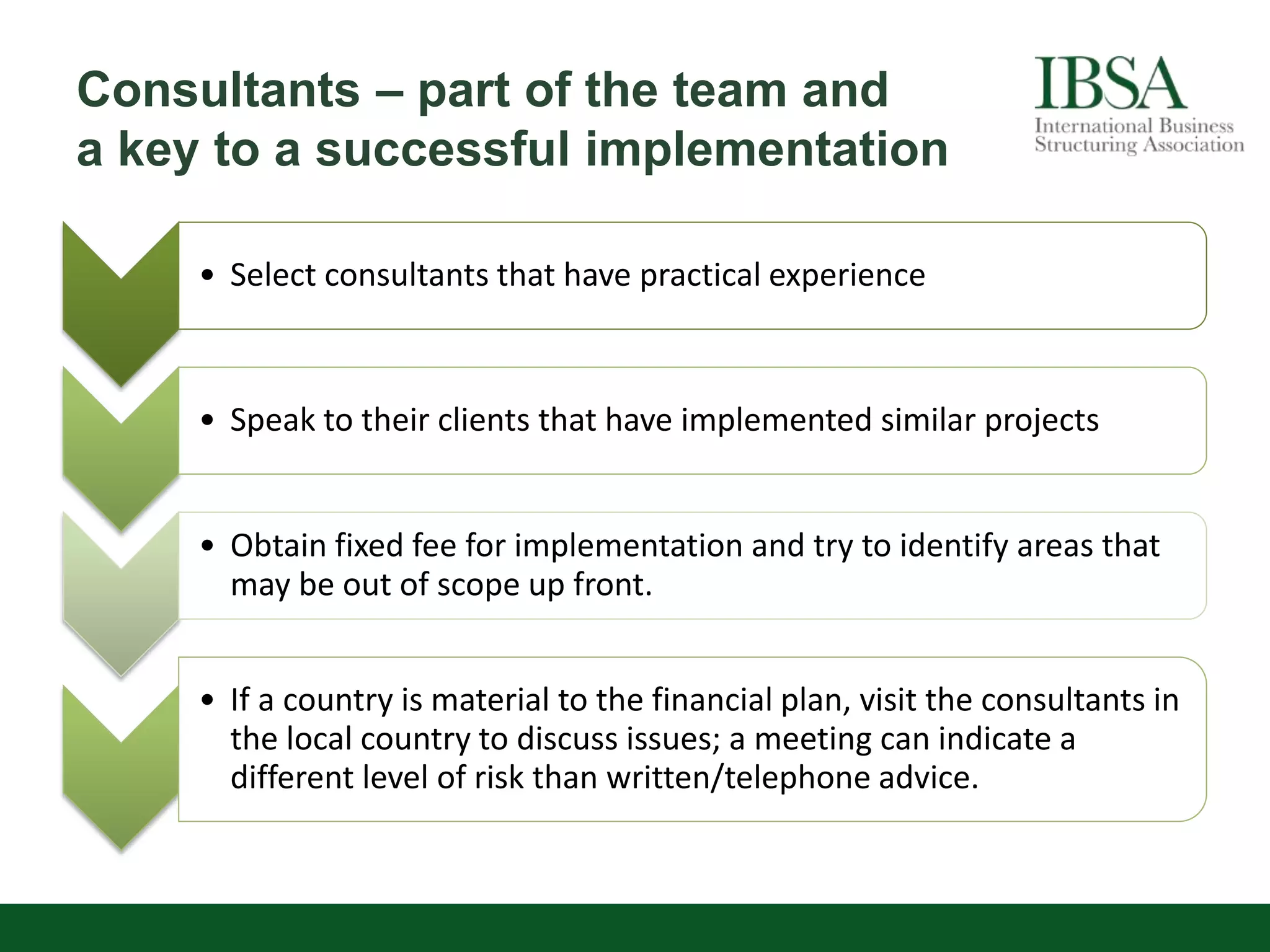 Consultants – part of the team and
a key to a successful implementation
• Select consultants that have practical experience
• Speak to their clients that have implemented similar projects
• Obtain fixed fee for implementation and try to identify areas that
may be out of scope up front.
• If a country is material to the financial plan, visit the consultants in
the local country to discuss issues; a meeting can indicate a
different level of risk than written/telephone advice.
 