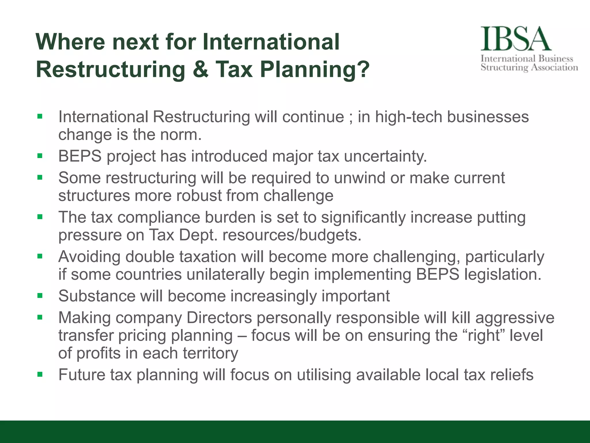Where next for International
Restructuring & Tax Planning?
 International Restructuring will continue ; in high-tech businesses
change is the norm.
 BEPS project has introduced major tax uncertainty.
 Some restructuring will be required to unwind or make current
structures more robust from challenge
 The tax compliance burden is set to significantly increase putting
pressure on Tax Dept. resources/budgets.
 Avoiding double taxation will become more challenging, particularly
if some countries unilaterally begin implementing BEPS legislation.
 Substance will become increasingly important
 Making company Directors personally responsible will kill aggressive
transfer pricing planning – focus will be on ensuring the “right” level
of profits in each territory
 Future tax planning will focus on utilising available local tax reliefs
 
