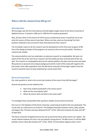Where did the alumni from IBS go to?
Introduction
IBS Groningen was the first international and fully English taught school at the Hanze University of
Applied Sciences. It started in 1990 and in 1994 the first students graduated.
Now, 20 years after its first alumni set off to pursue a professional career it would be nice to see
what the careers of these alumni have been. Where are they, what are they doing? Are their
positions reflected in the curriculum? How international are their careers?
The immediate reason to do this research was the development of the three year program of IBS.
One of the design principles of the program is to connect to the current job market. Therefore a
research was needed.
The national platform also has undertaken an extensive research on employability. We were not
aware of this fact at the start of our research, but fortunately we have received some of the raw
data. The research on employability done by the national platform has been sent by email and asked
98 questions on personal and company background and the match of the study with regard to the
job market. Some 100 respondents from the IBS Hanze University of Groningen replied. Since the
research outcomes have not been published we cannot quote them.
Research question
Our main question is: what is the current job situation of the alumni from IBS Groningen?
Several sub question can be related to this.
• How many students graduated in the various years?
• What are the most popular jobs?
• Where do alumni work and what is the career path?
To investigate these and possible other questions reliable sources have to be found.
One source is the database of the Hanze University, comprising all students that ever graduated. This
can be seen as a valid source on all alumni. This database basically comprises names, dates, gender
and degree title. The data used was obtained the 22nd
of Oct. 2014 and comprises the data until 30th
of Sept 2014.
The Hanze university of Applied Sciences has set up alumninet.hanze where alumni can register. The
results indicate however this site is not very popular among alumni. The BW counts 17 and the IBMS
bachelor alumni shows 86 members (15th
of dec. 2014). The two Master degrees show 2 and 5
Alumni@IBS 1990 - 2014 3
 