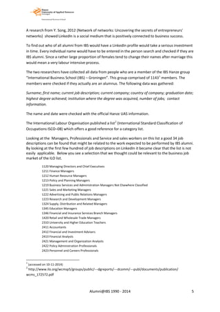 A research from Y. Song, 2012 (Network of networks: Uncovering the secrets of entrepreneurs'
networks) showed LinkedIn is a social medium that is positively connected to business success.
To find out who of all alumni from IBS would have a LinkedIn profile would take a serious investment
in time. Every individual name would have to be entered in the person search and checked if they are
IBS alumni. Since a rather large proportion of females tend to change their names after marriage this
would mean a very labour intensive process.
The two researchers have collected all data from people who are a member of the IBS Hanze group
“International Business School (IBS) – Groningen”. This group comprised of 11431
members. The
members were checked if they actually are an alumnus. The following data was gathered:
Surname; first name; current job description; current company; country of company; graduation date;
highest degree achieved; institution where the degree was acquired, number of jobs; contact
information.
The name and date were checked with the official Hanze UAS information.
The International Labour Organisation published a list2
(International Standard Classiﬁcation of
Occupations ISCO–08) which offers a good reference for a category list.
Looking at the Managers, Professionals and Service and sales workers on this list a good 34 job
descriptions can be found that might be related to the work expected to be performed by IBS alumni.
By looking at the first few hundred of job descriptions on LinkedIn it became clear that the list is not
easily applicable. Below you see a selection that we thought could be relevant to the business job
market of the ILO list.
1120 Managing Directors and Chief Executives
1211 Finance Managers
1212 Human Resource Managers
1213 Policy and Planning Managers
1219 Business Services and Administration Managers Not Elsewhere Classified
1221 Sales and Marketing Managers
1222 Advertising and Public Relations Managers
1223 Research and Development Managers
1324 Supply, Distribution and Related Managers
1345 Education Managers
1346 Financial and Insurance Services Branch Managers
1420 Retail and Wholesale Trade Managers
2310 University and Higher Education Teachers
2411 Accountants
2412 Financial and Investment Advisers
2413 Financial Analysts
2421 Management and Organization Analysts
2422 Policy Administration Professionals
2423 Personnel and Careers Professionals
1
(accessed on 10-11-2014)
2
http://www.ilo.org/wcmsp5/groups/public/---dgreports/---dcomm/---publ/documents/publication/
wcms_172572.pdf
Alumni@IBS 1990 - 2014 5
 