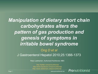 www.pronutritionist.net
Manipulation of dietary short
chain carbohydrates alters the
pattern of gas production and
genesis of symptoms in
irritable bowel syndrome
Ong D et al
J Gastroenterol Hepatol 2010;25:1366-1373
Page 1
Reijo Laatikainen, Authorized Nutritionist, MBA
http://twitter.com/pronutritionist
http://www.facebook.com/pronutritionist
Http://www.slideshare.net/pronutritionist
 