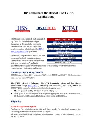 IBS Announced the Date of IBSAT 2016
Applications
IBSAT2016
IBSAT is an online aptitude test conducted
by The ICFAI Foundation for Higher
Education (a Deemed to be University
under Section 3 of UGC Act 1956), for
students seeking admission to the MBA /
PhD programs of IBS Hyderabad.
IBSAT is a Computer Based Test (CBT) and
consists of multiple choice questions.
IBSAT is of 2 hours duration and is aimed
at testing the applicant’s ability in
quantitative techniques, data interpretation, data adequacy, vocabulary, analytical
reasoning and reading comprehension.
GMAT®/CAT/NMAT by GMACTM
GMAT® scores (from 2014 onwards)/CAT 2016/ NMAT by GMACTM 2016 scores are
accepted in place of IBSAT 2016.
The ICFAI University, Dehradun, The ICFAI University, Jaipur and The Icfaian
Foundation accept IBSAT 2016 / GMAT® (2014 onwards) / CAT 2016/ NMAT by
GMACTM 2016 scores for admission to the following programs:
• MBA program offered by IBS Dehradun and IBS Jaipur.
• PGPM (Post Graduate Program in Management) program offered at IBS Ahmedabad,
IBS Bangalore, IBS Gurgaon, IBS Kolkata, IBS Mumbai and IBS Pune.
Eligibility:
2 year Management Program
Graduation (any discipline) with 50% and above marks (as calculated by respective
University) with medium of instruction as English.
All applicants should have completed a minimum of 15 years of education (on 10+2+3
or 10+2+4 basis).
IMPORTANT DATES
APPLICATION SUBMISSION
July 01, 2016 – December 09, 2016
IBSAT 2016
December 16, 2016 – December 27, 2016
IBSAT 2016 RESULT
January 06, 2017
SELECTION BRIEFINGS
January 20 - January 30, 2017
SELECTION PROCESS
February 17 - 26, 2017
 