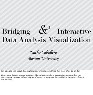 Bridging
Data Analysis
Interactive
Visualization
&
Nacho Caballero
Boston University
I’m going to talk about data exploration, which is something that most of us do all day.
We explore data to answer questions like: what genes have expression patterns that can
discriminate between different types of tumor, or what are the oscillation dynamics of yeast
metabolites.
 