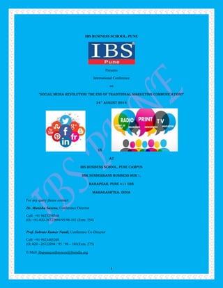 1
IBS BUSINESS SCHOOL, PUNE
Presents
International Conference
on
"Social Media Revolution: The end of Traditional Marketing Communication?"
24TH
August 2016
VS
At
IBS Business School, Pune Campus
DSK Sunderbann Business Hub 1,
Hadapsar, Pune 411 028
MAHARASHTRA, INDIA
For any query please contact:
Dr. Manisha Saxena, Conference Director
Cell: +91 9623259368
(O) +91-020-26722094/95/98-101 (Extn. 254)
Prof. Subrato Kumar Nandi, Conference Co-Director
Cell: +91 9923485208
(O) 020 - 26722094 / 95 / 98 – 101(Extn. 275)
E-Mail: ibspuneconferences@ibsindia.org
 