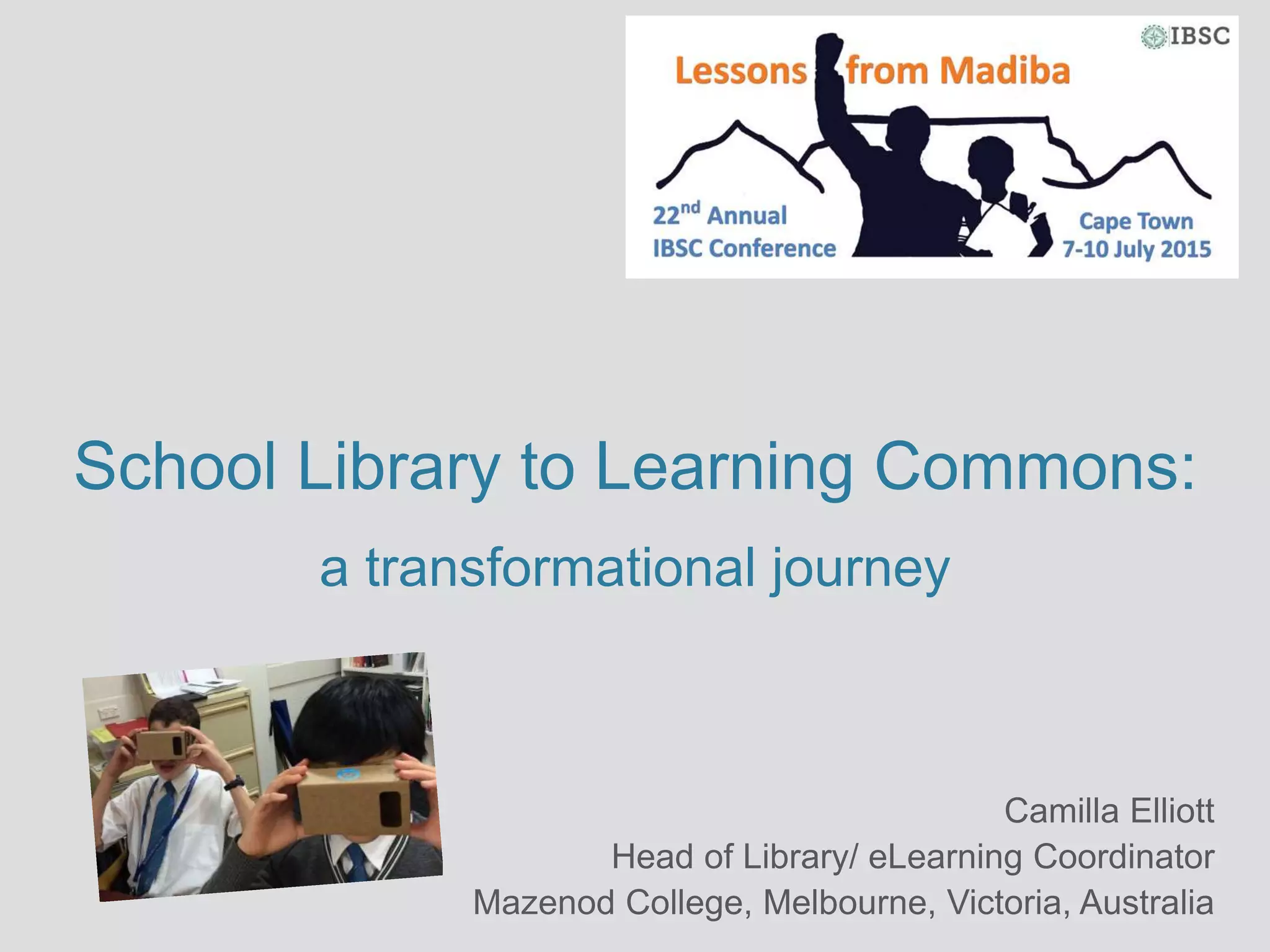 School Library to Learning Commons:
a transformational journey
Camilla Elliott
Head of Library/ eLearning Coordinator
Mazenod College, Melbourne, Victoria, Australia