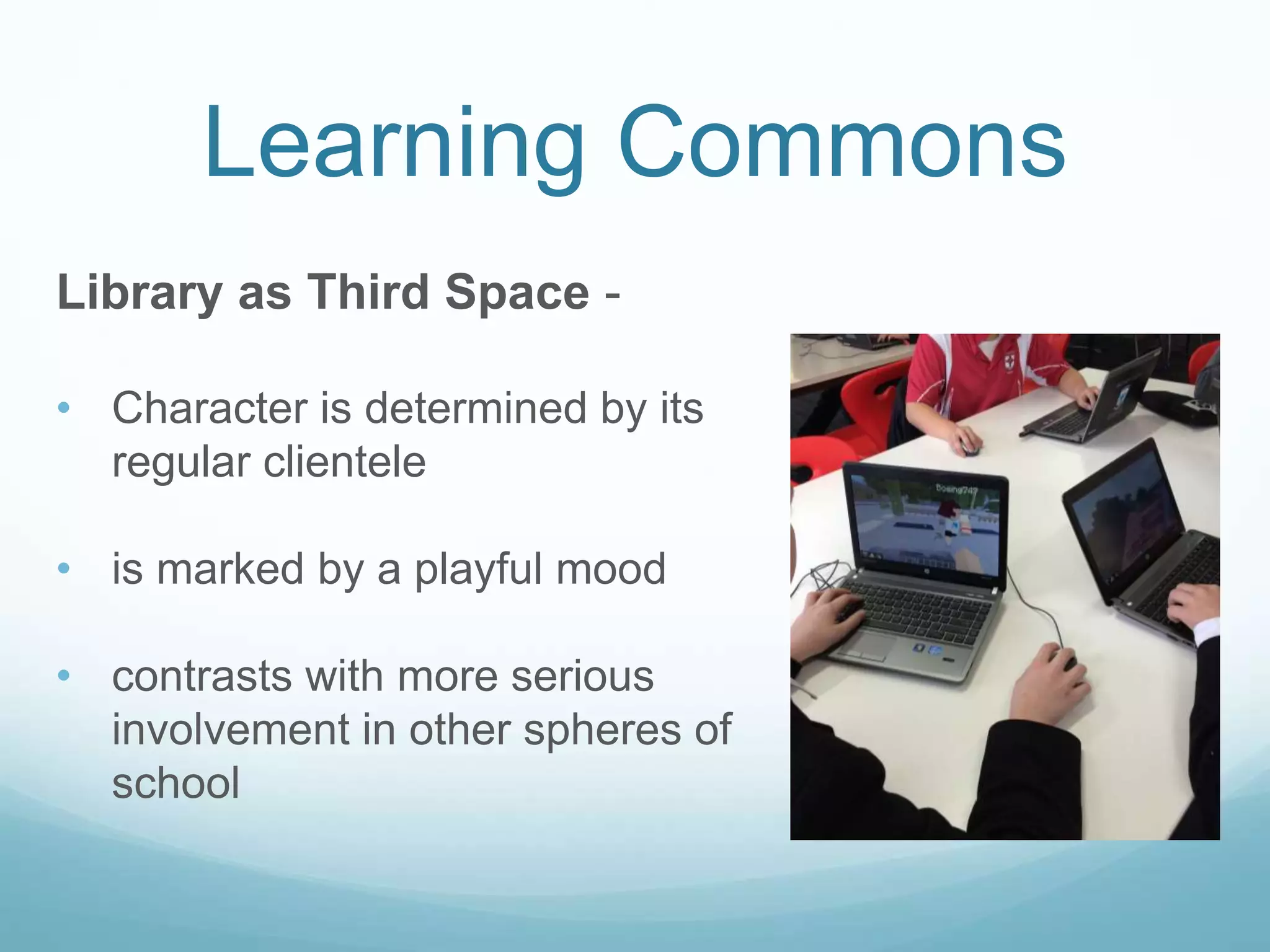 Learning Commons
Library as Third Space -
• Character is determined by its
regular clientele
• is marked by a playful mood
• contrasts with more serious
involvement in other spheres of
school