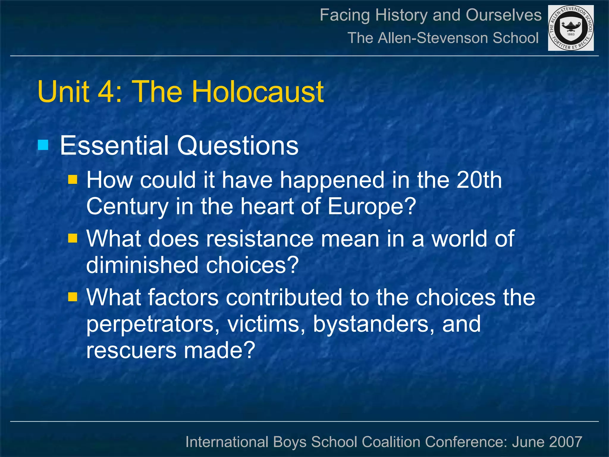 Unit 4: The Holocaust Essential Questions How could it have happened in the 20th Century in the heart of Europe? What does resistance mean in a world of diminished choices? What factors contributed to the choices the perpetrators, victims, bystanders, and rescuers made? 