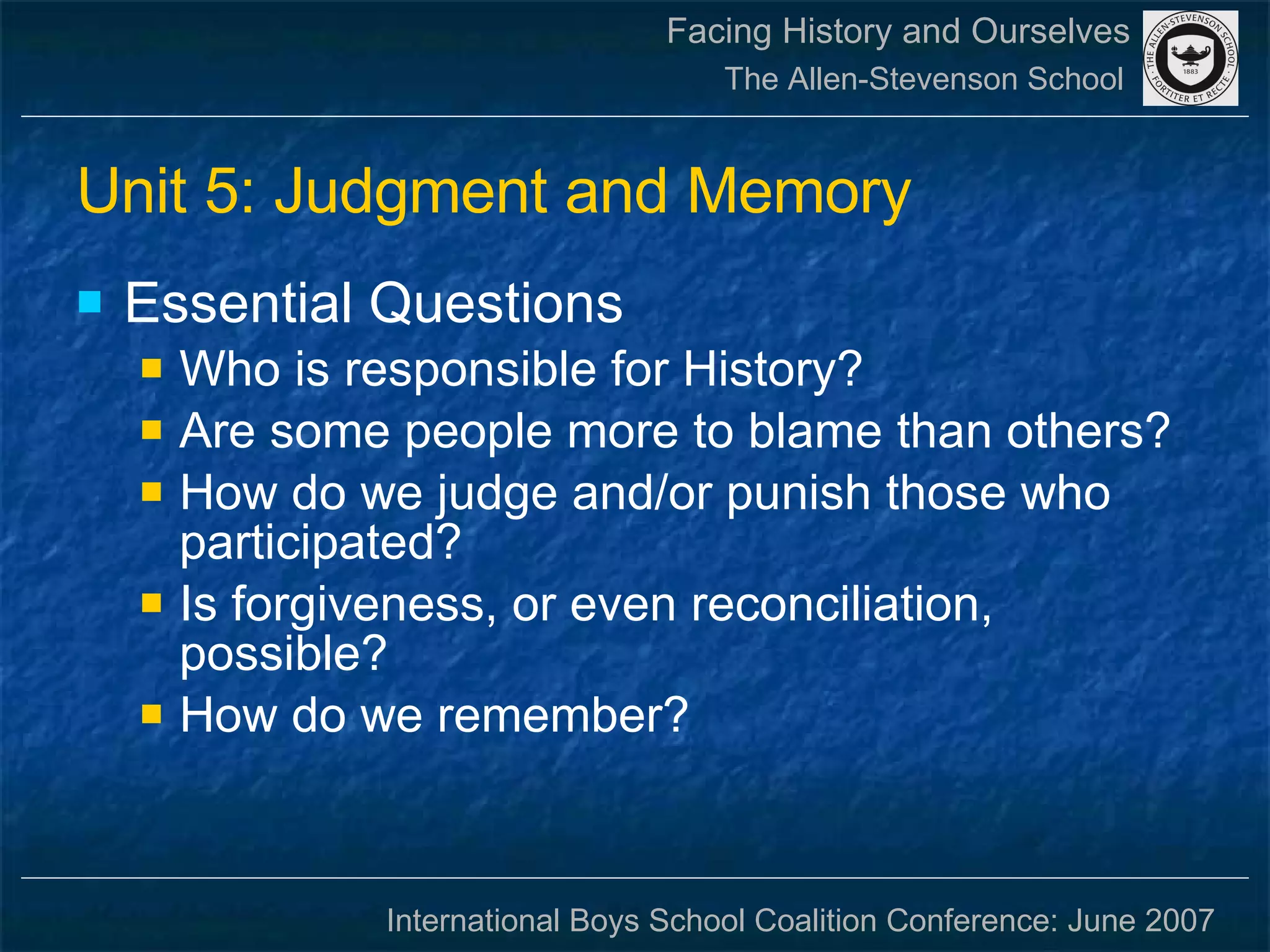 Unit 5: Judgment and Memory Essential Questions Who is responsible for History?  Are some people more to blame than others?  How do we judge and/or punish those who participated?  Is forgiveness, or even reconciliation, possible?  How do we remember?  