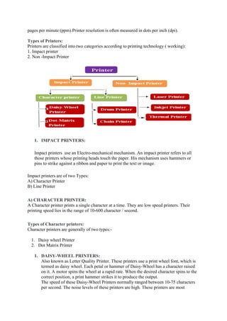 pages per minute (ppm).Printer resolution is often measured in dots per inch (dpi).
Types of Printers:
Printers are classified into two categories according to printing technology ( working):
1. Impact printer
2. Non -Impact Printer
1. IMPACT PRINTERS:
Impact printers use an Electro-mechanical mechanism. An impact printer refers to all
those printers whose printing heads touch the paper. His mechanism uses hammers or
pins to strike against a ribbon and paper to print the text or image.
Impact printers are of two Types:
A) Character Printer
B) Line Printer
A) CHARACTER PRINTER:
A Character printer prints a single character at a time. They are low speed printers. Their
printing speed lies in the range of 10-600 character / second.
Types of Character printers:
Character printers are generally of two types:-
1. Daisy wheel Printer
2. Dot Matrix Printer
1. DAISY-WHEEL PRINTERS:
Also known as Letter Quality Printer. These printers use a print wheel font, which is
termed as daisy wheel. Each petal or hammer of Daisy-Wheel has a character raised
on it. A motor spins the wheel at a rapid rate. When the desired character spins to the
correct position, a print hammer strikes it to produce the output.
The speed of these Daisy-Wheel Printers normally ranged between 10-75 characters
per second. The noise levels of these printers are high. These printers are most
 
