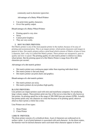commonly used in electronic typewriter.
Advantages of a Daisy-Wheel Printer
 Can print letter quality characters.
 Gives fine quality output.
Disadvantages of a Daisy-Wheel Printer
 Printing speed is very slow
 Noisy
 Cannot print Graphics
 They are very costly.
2. DOT MATRIX PRINTER:
Dot Matrix printer is one of the most popular printer in the market, because of its easy of
printing and economical price. This is an impact printer, which prints characters and images in
pattern of dots. Dot matrix printers utilise a print head which consists of Matrix of pins to form
a character, that’s why it is called Dot Matrix printer. These printers are inexpensive, poor in
quality and slow in speed. The printing quality of a dot matrix printer is inferior to a daisy
wheel printer. But the printing speed of a Dot Matrix Printer is range from 40 to 600
characters per second..
Advantages of a dot matrix printer
 Dot matrix printer uses continuous paper rather than requiring individual sheet.
 Dot matrix printer is fast and cheep.
 Dot matrix printer can print charts and graphics.
Disadvantages of a dot matrix printer
 Dot matrix printers are noisy.
 Dot matrix printers do not produce high quality.
B) LINE PRINTERS:
Line printers are impact printers used with mini and mainframe computers. For producing
large volume outputs. These printers print one line of the text at a time that is why known as
line printer. Its printing speed lies in the range of 300-3000 lines per minute (LPM). Actually
line printer prints only one character at a time but because of its printing speed, observer
observes that it prints a whole line a time.
Line Printers are of two types:
1. Drum Printer
2. Chain Printer
1.DRUM PRINTER:
The drum printer consists of a cylindrical drum. Asset of characters are embossed on its
surface t print. A set of print hammers is associated with each character. As the drum rotates,
the hammer wait for desired character and is activated when character appear in front of
 