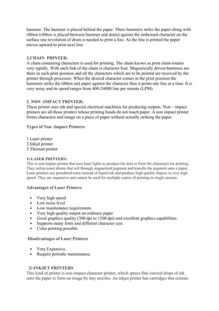 hammer. The hammer is placed behind the paper. There hammers strike the paper along with
ribbon (ribbon is placed between hammer and drum) against the embossed character on the
surface one revolution of drum is needed to print a line. As the line is printed the paper
moves upward to print next line.
2.CHAIN PRINTER:
A chain containing characters is used for printing. The chain knows as print chain rotates
very rapidly. With each link of the chain is character font. Magnetically driven hammers are
there in each print position and all the characters which are to be printed are received by the
printer through processor. When the desired character comes in the print position the
hammers strike the ribbon and paper against the character thus it prints one line at a time. It is
very noisy and its speed ranges from 400-24000 line per minute (LPM).
2. NON -IMPACT PRINTER:
These printer uses ink and special electrical machines for producing outputs. Non – impact
printers are all those printers whose printing heads do not touch paper. A non impact printer
forms characters and image on a piece of paper without actually striking the paper.
Types of Non -Impact Printers:
1.Laser printer
2.Inkjet printer
3.Thermal printer
1) LASER PRINTERS:
This is non-impact printer that uses laser lights to produce the dots to form the characters for printing.
They utilize toner drums that roll through magnetized pigment and transfer the pigment onto a paper.
Laser printers use powdered toner instead of liquid ink and produce high quality objects in very high
speed. They are expensive and cannot be used for multiple copies of printing in single session.
Advantages of Laser Printers
 Very high speed .
 Low noise level
 Low maintenance requirement.
 Very high quality output on ordinary paper.
 Good graphics quality (300 dpi to 1200 dpi) and excellent graphics capabilities.
 Supports many fonts and different character size.
 Color printing possible
Disadvantages of Laser Printers
 Very Expensive.
 Require periodic maintenance.
2) INKJET PRINTERS
This kind of printer is non-impact character printer, which sprays fine ionized drops of ink
onto the paper to form an image by tiny nozzles. An inkjet printer has cartridges that contain
 