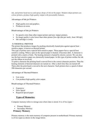 ink, and printer head moves and sprays drops of ink on the paper. Modern inkjet printers are
colour printers, produce high quality output with presentable features.
.
Advantages of Ink jet Printers
 High quality text and graphics.
 Produces no noise
Disadvantages of Ink jet Printers
 Its speed is slow than other impact printer and non- impact printers.
 Its image quality is also lower than other printer [low dpi (dot per inch) , bout 180 dpi].
 Ink cartridge is costly.
3) THERMAL PRINTER
The printer that produces images by pushing electrically heated pins against special heat –
sensitive paper, is known as thermal printer.
This type of printer uses a special heat sensitive paper. These papers have a special heat
sensitive coating. When a spot on the special paper is heated, it becomes dark. A character is
printed with a matrix of dots. The heating element is heated by electric current. We can also
say the heat sensitive paper ass chemically treated paper. In this type of printer neither the ink
nor the ribbon in involved.
To print a character the printing head is moved first to the correct character position. Then the
heating elements of desired character are turned on. After a short time they are turned off.
There after the print head is moved to the next character. Such printers have a speed of about
200 characters per second.
Advantages of Thermal Printers
 Low noise
 Can produce high quality color output.
Disadvantages of Thermal Printers
 Expensive
 Slow Speed
 Required special paper
Types of Memories:
Computer memory refers to storage area where data is stored. It is of two types −
 Primary Memory
 Secondary Memory
Primary Memory
Primary memory is the main memory of computer present in motherboard. Primary memory
is of two types as shown in the image below.
 