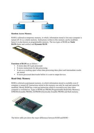 Random Access Memory
RAM is referred as temporary memory, in which, information stored is lost once computer is
turned off. It is a volatile memory. Instructions written in this memory can be modified;
hence it is also known as programmable memory. The two types of RAM are Static
RAM (faster and costlier) and Dynamic RAM.
Functions of RAM are as follows −
 It stores data till it gets processed.
 It stores instructions for data processing.
 It acts as a working space where data processing takes place and intermediate results
are stored.
 It stores processed data/results before it is sent to output devices.
Read Only Memory
ROM is referred as permanent memory, in which information stored is available even if
computer is turned off. Instructions stored in this memory can only be read and cannot be
modified. Mostly ROM has a start-up instruction which is executed every time when
computer is switched on. Types of ROM are PROM (Programmable Read Only Memory),
EPROM (Erasable PROM), EEPROM (Electrically Erasable PROM) and flash memory.
The below table jots down the major differences between RAM and ROM −
 