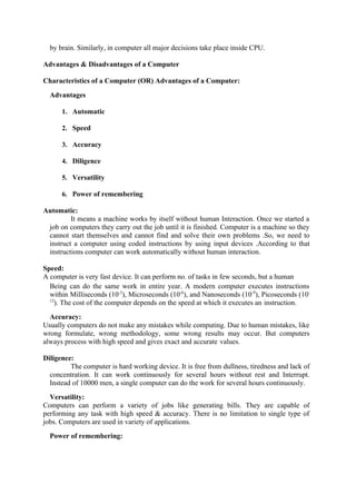 by brain. Similarly, in computer all major decisions take place inside CPU.
Advantages & Disadvantages of a Computer
Characteristics of a Computer (OR) Advantages of a Computer:
Advantages
1. Automatic
2. Speed
3. Accuracy
4. Diligence
5. Versatility
6. Power of remembering
Automatic:
It means a machine works by itself without human Interaction. Once we started a
job on computers they carry out the job until it is finished. Computer is a machine so they
cannot start themselves and cannot find and solve their own problems .So, we need to
instruct a computer using coded instructions by using input devices .According to that
instructions computer can work automatically without human interaction.
Speed:
A computer is very fast device. It can perform no. of tasks in few seconds, but a human
Being can do the same work in entire year. A modern computer executes instructions
within Milliseconds (10-3
), Microseconds (10-6
), and Nanoseconds (10-9
), Picoseconds (10-
12
). The cost of the computer depends on the speed at which it executes an instruction.
Accuracy:
Usually computers do not make any mistakes while computing. Due to human mistakes, like
wrong formulate, wrong methodology, some wrong results may occur. But computers
always process with high speed and gives exact and accurate values.
Diligence:
The computer is hard working device. It is free from dullness, tiredness and lack of
concentration. It can work continuously for several hours without rest and Interrupt.
Instead of 10000 men, a single computer can do the work for several hours continuously.
Versatility:
Computers can perform a variety of jobs like generating bills. They are capable of
performing any task with high speed & accuracy. There is no limitation to single type of
jobs. Computers are used in variety of applications.
Power of remembering:
 