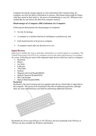 Computer having the storage capacity to store information like a human being. So,
computer can store the data or information in memory. But human being might be forgot,
what they stored in their mind i.e. the power of remembering is very low. Whenever user
needed data he can retrieve the data from computer memory.
Disadvantages of a Computer (OR) Limitations of a Computer:
Following list demonstrates the disadvantages of computers
 No I.Q, No feelings
 A computer is a machine that has no intelligence to perform any task.
 Each instruction has to be given to computer.
 A computer cannot take any decision on its own.
Input Devices
Input device enables the user to send data, information, or control signals to a computer. The
Central Processing Unit (CPU) of a computer receives the input and processes it to produce
the output. Following are some of the important input devices which are used in a computer –
 Keyboard
 Mouse
 Joy Stick
 Light pen
 Track Ball
 Scanner
 Magnetic Ink Card Reader(MICR)
 Optical Character Reader(OCR)
 Bar Code Reader
 Optical Mark Reader(OMR)
Keyboard
Keyboard is the most common and very popular input device which helps to input data to
the computer. The layout of the keyboard is like that of traditional typewriter, although
there are some additional keys provided for performing additional functions.
Keyboards are of two sizes 84 keys or 101/102 keys, but now keyboards with 104 keys or
108 keys are also available for Windows and Internet.
 