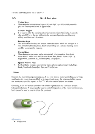 The keys on the keyboard are as follows −
S.No Keys & Description
1
Typing Keys
These keys include the letter keys (A-Z) and digit keys (09) which generally
give the same layout as that of typewriters.
2
Numeric Keypad
It is used to enter the numeric data or cursor movement. Generally, it consists
of a set of 17 keys that are laid out in the same configuration used by most
adding machines and calculators.
3
Function Keys
The twelve function keys are present on the keyboard which are arranged in a
row at the top of the keyboard. Each function key has a unique meaning and is
used for some specific purpose.
4
Control keys
These keys provide cursor and screen control. It includes four directional
arrow keys. Control keys also include Home, End, Insert, Delete, Page Up,
Page Down, Control(Ctrl), Alternate(Alt), Escape(Esc).
5
Special Purpose Keys
Keyboard also contains some special purpose keys such as Enter, Shift, Caps
Lock, Num Lock, Space bar, Tab, and Print Screen.
Mouse
Mouse is the most popular pointing device. It is a very famous cursor-control device having a
small palm size box with a round ball at its base, which senses the movement of the mouse
and sends corresponding signals to the CPU when the mouse buttons are pressed.
Generally, it has two buttons called the left and the right button and a wheel is present
between the buttons. A mouse can be used to control the position of the cursor on the screen,
but it cannot be used to enter text into the computer.
Advantages
 Easy to use
 