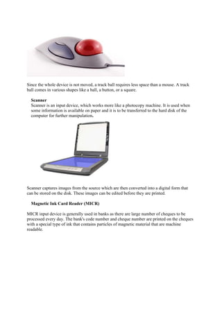 Since the whole device is not moved, a track ball requires less space than a mouse. A track
ball comes in various shapes like a ball, a button, or a square.
Scanner
Scanner is an input device, which works more like a photocopy machine. It is used when
some information is available on paper and it is to be transferred to the hard disk of the
computer for further manipulation.
Scanner captures images from the source which are then converted into a digital form that
can be stored on the disk. These images can be edited before they are printed.
Magnetic Ink Card Reader (MICR)
MICR input device is generally used in banks as there are large number of cheques to be
processed every day. The bank's code number and cheque number are printed on the cheques
with a special type of ink that contains particles of magnetic material that are machine
readable.
 