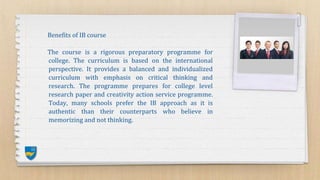 Benefits of IB course
The course is a rigorous preparatory programme for
college. The curriculum is based on the international
perspective. It provides a balanced and individualized
curriculum with emphasis on critical thinking and
research. The programme prepares for college level
research paper and creativity action service programme.
Today, many schools prefer the IB approach as it is
authentic than their counterparts who believe in
memorizing and not thinking.
 