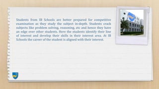 Students from IB Schools are better prepared for competitive
examination as they study the subject in-depth. Students crack
subjects like problem solving, reasoning, etc and hence they have
an edge over other students. Here the students identify their line
of interest and develop their skills in their interest area. At IB
Schools the career of the student is aligned with their interest.
 