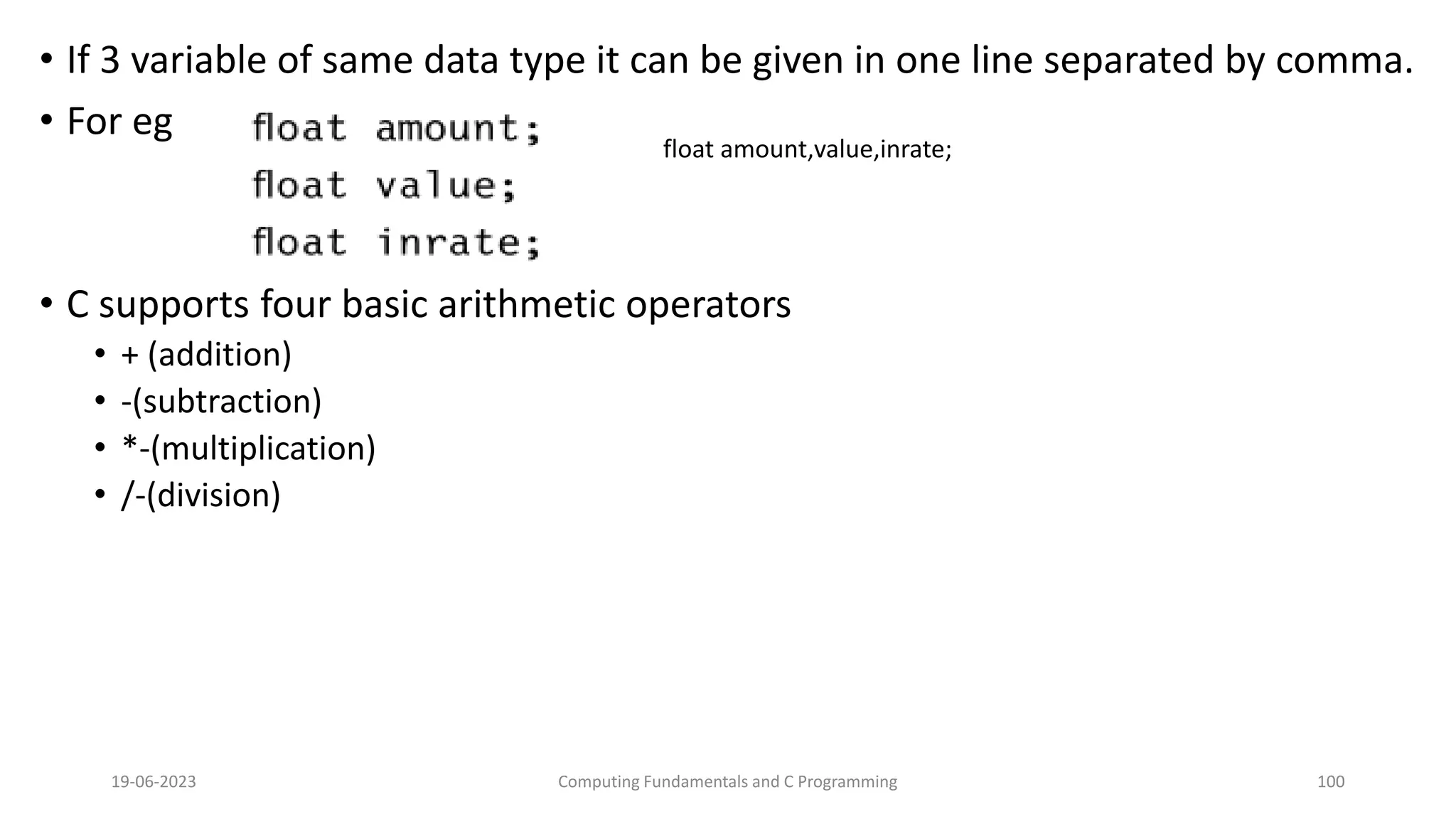 &bull; If 3 variable of same data type it can be given in one line separated by comma.
&bull; For eg
&bull; C supports four basic arithmetic operators
&bull; + (addition)
&bull; -(subtraction)
&bull; *-(multiplication)
&bull; /-(division)
19-06-2023 Computing Fundamentals and C Programming 100
float amount,value,inrate;
 