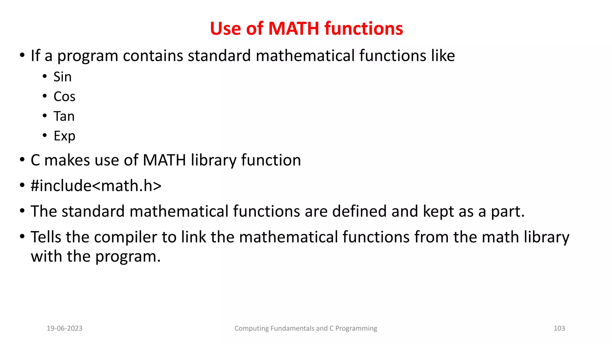 Use of MATH functions
&bull; If a program contains standard mathematical functions like
&bull; Sin
&bull; Cos
&bull; Tan
&bull; Exp
&bull; C makes use of MATH library function
&bull; #include<math.h>
&bull; The standard mathematical functions are defined and kept as a part.
&bull; Tells the compiler to link the mathematical functions from the math library
with the program.
19-06-2023 Computing Fundamentals and C Programming 103
 