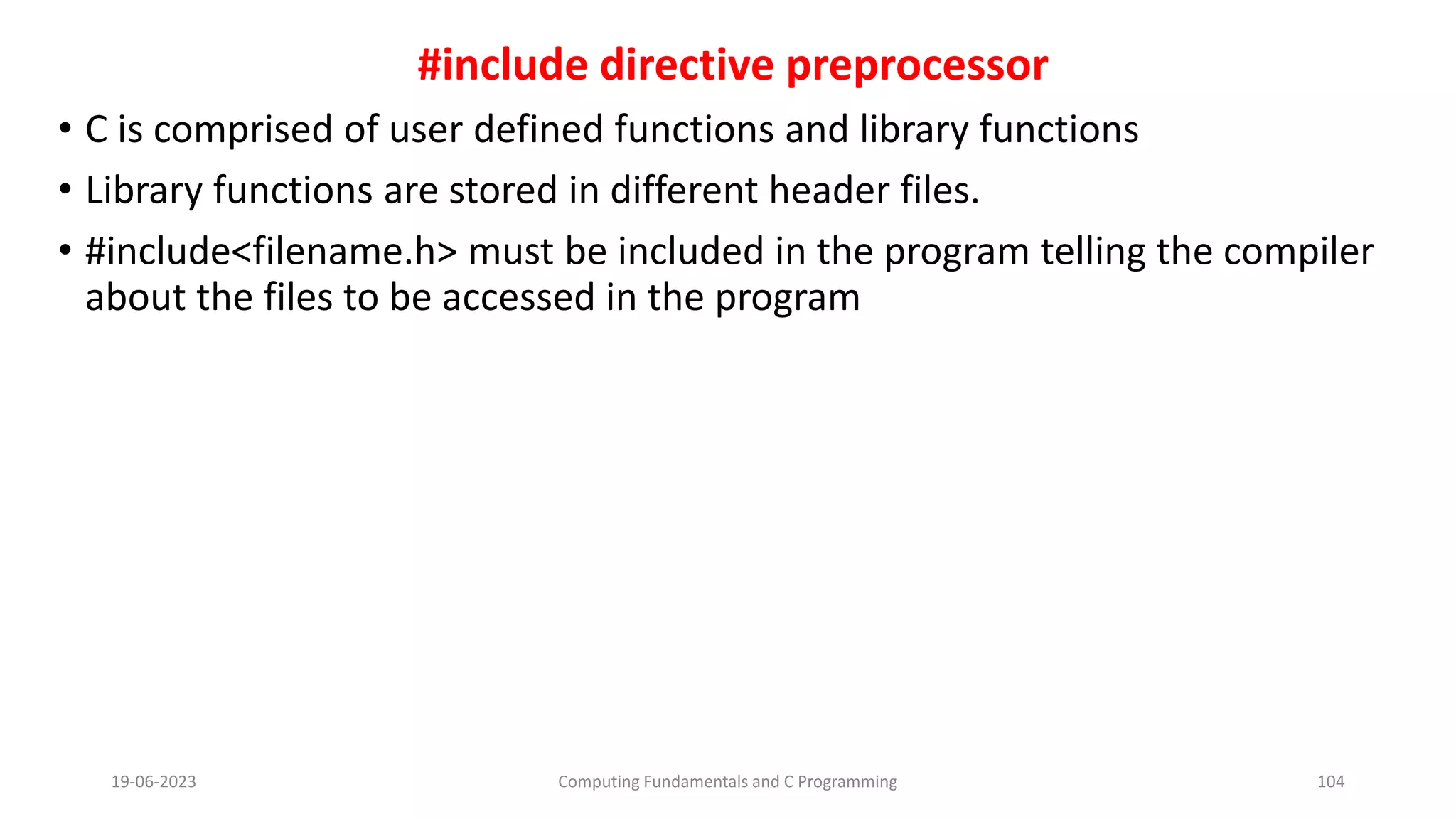 #include directive preprocessor
&bull; C is comprised of user defined functions and library functions
&bull; Library functions are stored in different header files.
&bull; #include<filename.h> must be included in the program telling the compiler
about the files to be accessed in the program
19-06-2023 Computing Fundamentals and C Programming 104
 