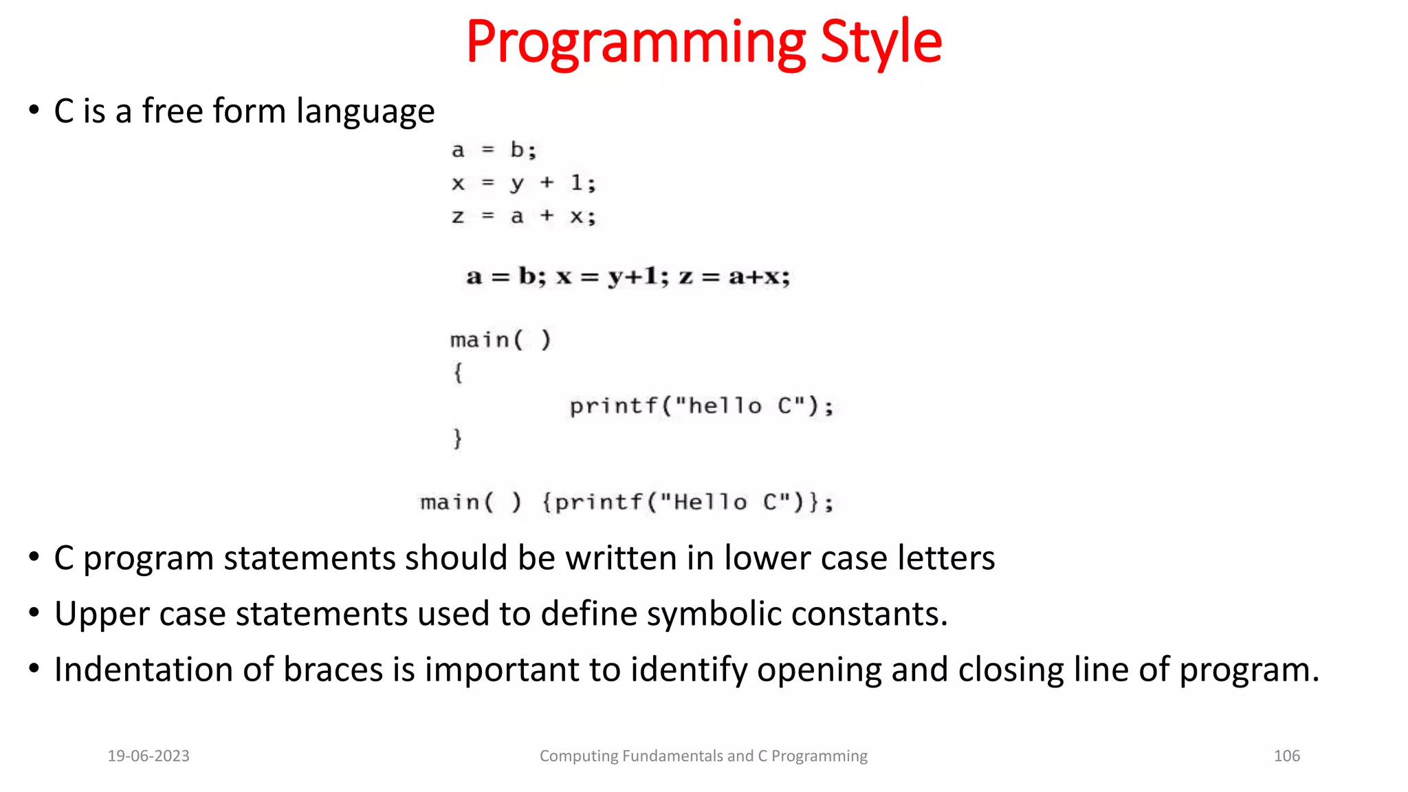 Programming Style
&bull; C is a free form language
&bull; C program statements should be written in lower case letters
&bull; Upper case statements used to define symbolic constants.
&bull; Indentation of braces is important to identify opening and closing line of program.
19-06-2023 Computing Fundamentals and C Programming 106
 
